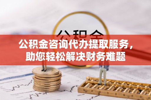 顺城公积金咨询代办提取服务，助您轻松解决财务难题