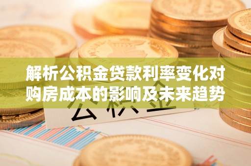 顺城解析公积金贷款利率变化对购房成本的影响及未来趋势
