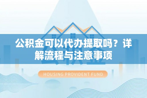 顺城公积金可以代办提取吗？详解流程与注意事项