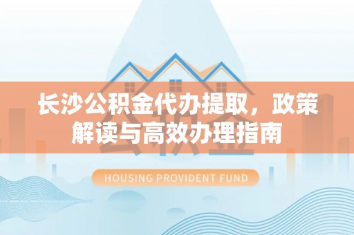 顺城长沙公积金代办提取，政策解读与高效办理指南