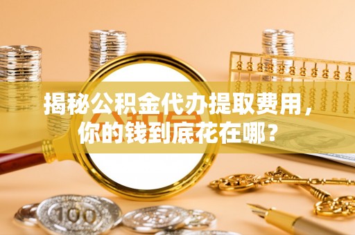 顺城揭秘公积金代办提取费用，你的钱到底花在哪？