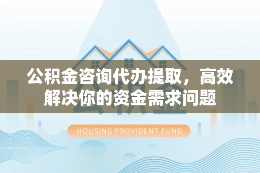 顺城公积金咨询代办提取，高效解决你的资金需求问题