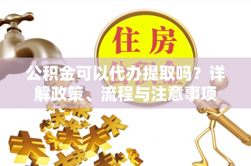 顺城公积金可以代办提取吗？详解政策、流程与注意事项