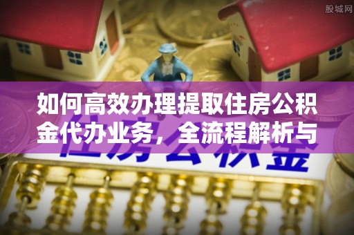顺城如何高效办理提取住房公积金代办业务，全流程解析与实用建议