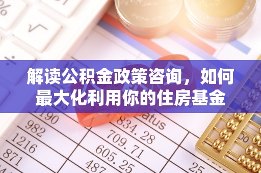 顺城解读公积金政策咨询，如何最大化利用你的住房基金