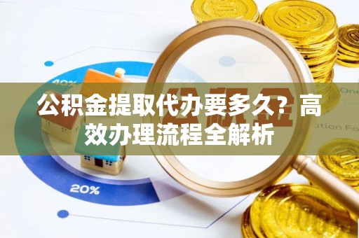 顺城公积金提取代办要多久？高效办理流程全解析