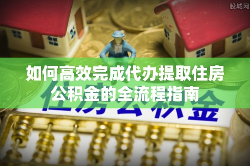 顺城如何高效完成代办提取住房公积金的全流程指南