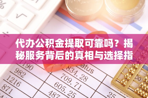 顺城代办公积金提取可靠吗？揭秘服务背后的真相与选择指南