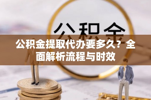 顺城公积金提取代办要多久？全面解析流程与时效