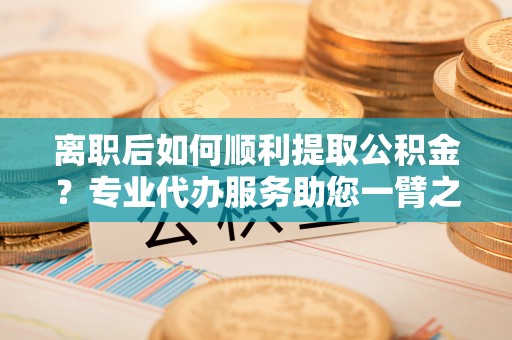 顺城离职后如何顺利提取公积金？专业代办服务助您一臂之力