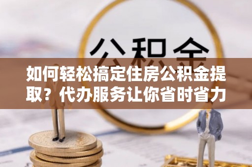 顺城如何轻松搞定住房公积金提取？代办服务让你省时省力