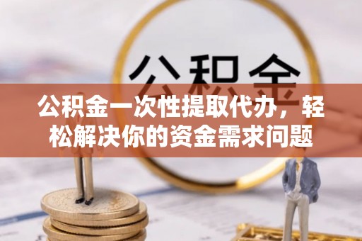顺城公积金一次性提取代办，轻松解决你的资金需求问题
