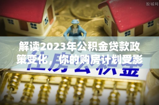 顺城解读2023年公积金贷款政策变化，你的购房计划受影响了吗？