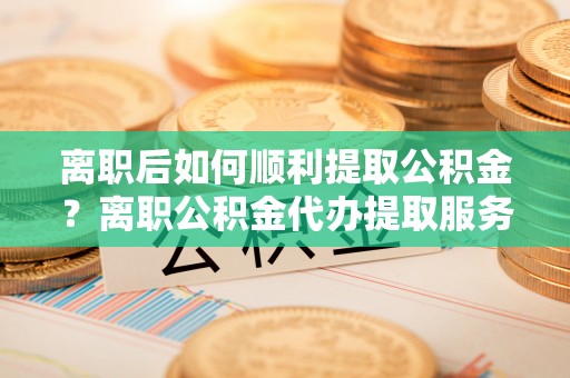 顺城离职后如何顺利提取公积金？离职公积金代办提取服务助力无忧办理