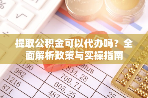 顺城提取公积金可以代办吗？全面解析政策与实操指南