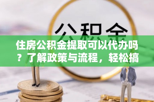 顺城住房公积金提取可以代办吗？了解政策与流程，轻松搞定公积金提取