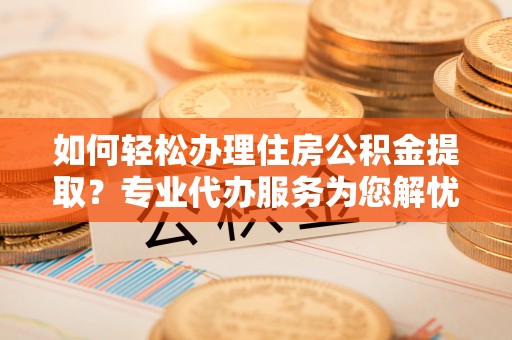 顺城如何轻松办理住房公积金提取？专业代办服务为您解忧