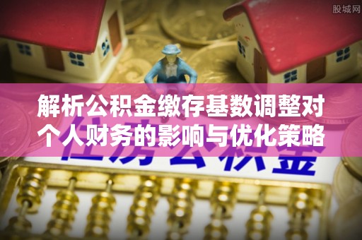 顺城解析公积金缴存基数调整对个人财务的影响与优化策略
