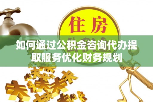 顺城如何通过公积金咨询代办提取服务优化财务规划