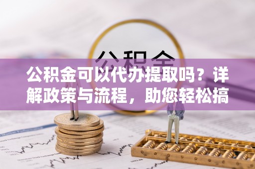 顺城公积金可以代办提取吗？详解政策与流程，助您轻松搞定！