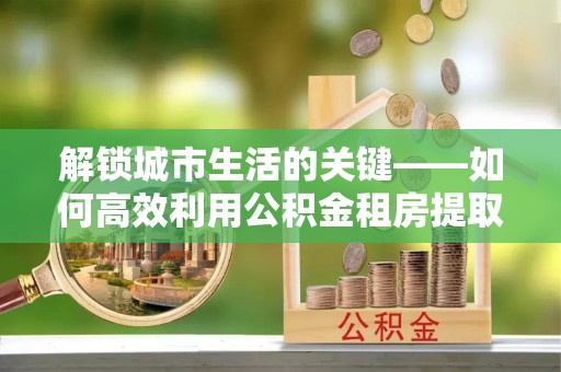 顺城解锁城市生活的关键——如何高效利用公积金租房提取实现居住自由