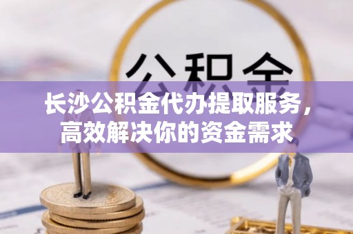 顺城长沙公积金代办提取服务，高效解决你的资金需求