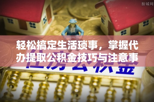 顺城轻松搞定生活琐事，掌握代办提取公积金技巧与注意事项