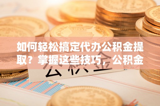 顺城如何轻松搞定代办公积金提取？掌握这些技巧，公积金到手不是梦！