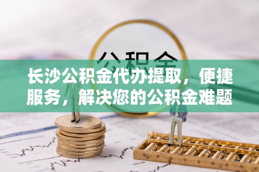 顺城长沙公积金代办提取，便捷服务，解决您的公积金难题