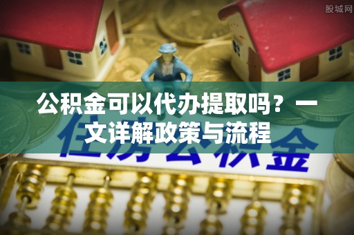 顺城公积金可以代办提取吗？一文详解政策与流程