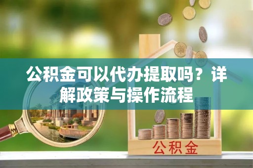 顺城公积金可以代办提取吗？详解政策与操作流程