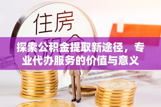 顺城探索公积金提取新途径，专业代办服务的价值与意义