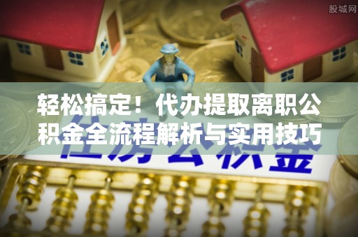 顺城轻松搞定！代办提取离职公积金全流程解析与实用技巧