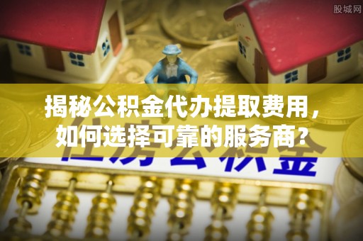 顺城揭秘公积金代办提取费用，如何选择可靠的服务商？