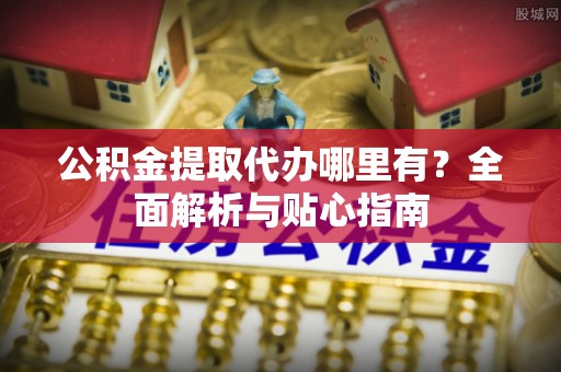 顺城公积金提取代办哪里有？全面解析与贴心指南