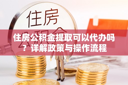 顺城住房公积金提取可以代办吗？详解政策与操作流程