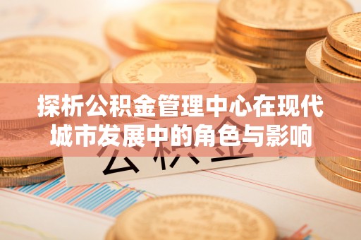 顺城探析公积金管理中心在现代城市发展中的角色与影响