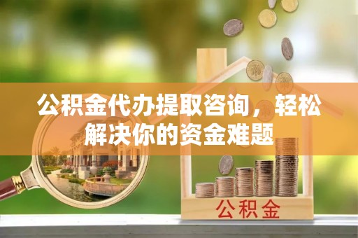 顺城公积金代办提取咨询，轻松解决你的资金难题