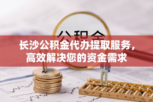 顺城长沙公积金代办提取服务，高效解决您的资金需求