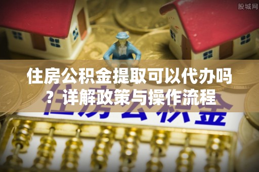 顺城住房公积金提取可以代办吗？详解政策与操作流程