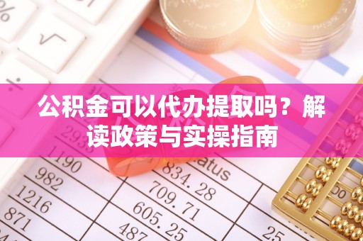 顺城公积金可以代办提取吗？解读政策与实操指南