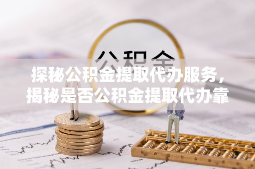 顺城探秘公积金提取代办服务，揭秘是否公积金提取代办靠谱吗？