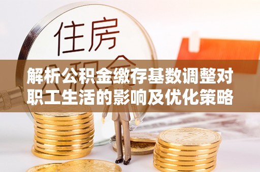 顺城解析公积金缴存基数调整对职工生活的影响及优化策略