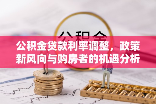 顺城公积金贷款利率调整，政策新风向与购房者的机遇分析