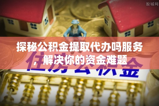 顺城探秘公积金提取代办吗服务，解决你的资金难题