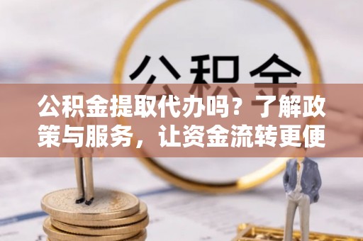 顺城公积金提取代办吗？了解政策与服务，让资金流转更便捷