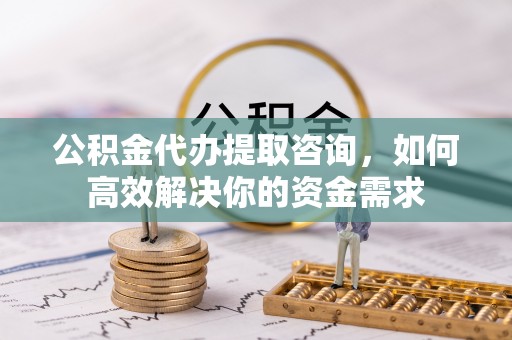 顺城公积金代办提取咨询，如何高效解决你的资金需求