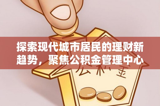 顺城探索现代城市居民的理财新趋势，聚焦公积金管理中心的服务创新