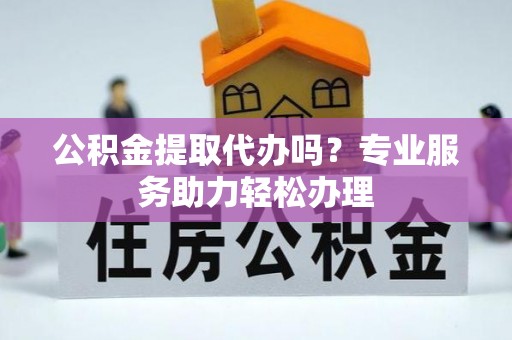 顺城公积金提取代办吗？专业服务助力轻松办理