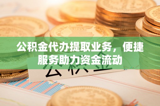 顺城公积金代办提取业务，便捷服务助力资金流动